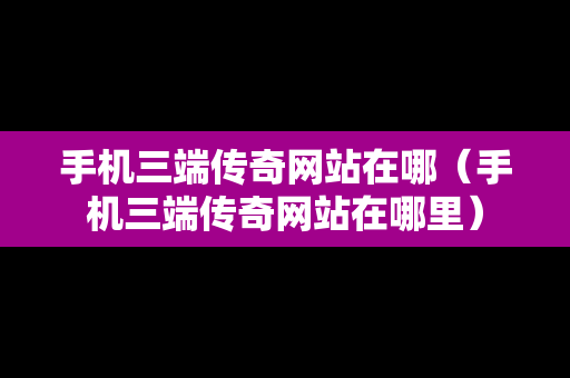 手机三端传奇网站在哪（手机三端传奇网站在哪里）