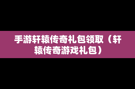 手游轩辕传奇礼包领取（轩辕传奇游戏礼包）