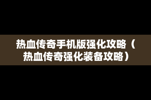 热血传奇手机版强化攻略（热血传奇强化装备攻略）