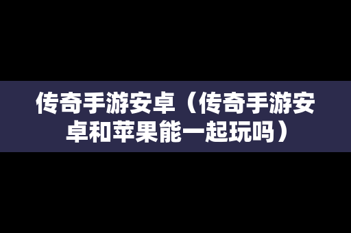 传奇手游安卓（传奇手游安卓和苹果能一起玩吗）