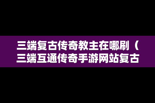 三端复古传奇教主在哪刷（三端互通传奇手游网站复古）