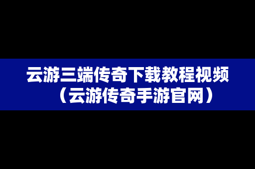 云游三端传奇下载教程视频（云游传奇手游官网）