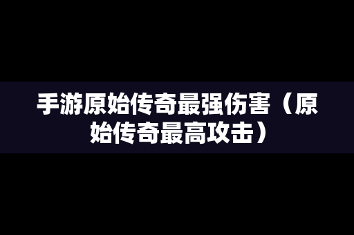 手游原始传奇最强伤害（原始传奇最高攻击）