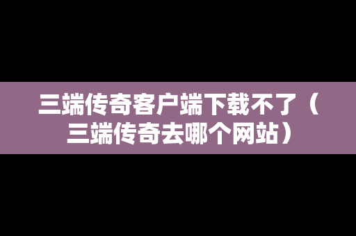 三端传奇客户端下载不了（三端传奇去哪个网站）