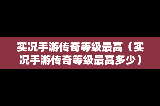 实况手游传奇等级最高（实况手游传奇等级最高多少）