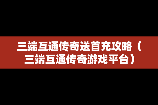 三端互通传奇送首充攻略（三端互通传奇游戏平台）