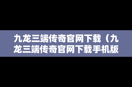 九龙三端传奇官网下载（九龙三端传奇官网下载手机版）