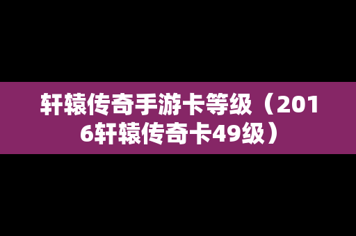 轩辕传奇手游卡等级（2016轩辕传奇卡49级）