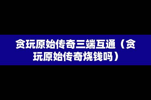 贪玩原始传奇三端互通（贪玩原始传奇烧钱吗）