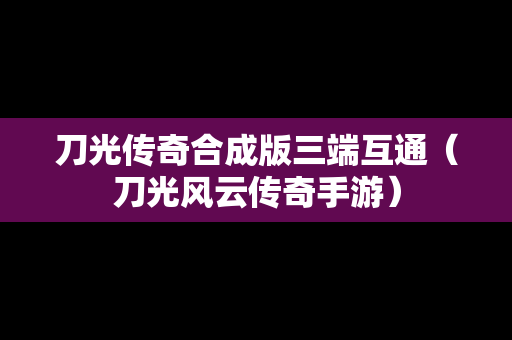 刀光传奇合成版三端互通（刀光风云传奇手游）