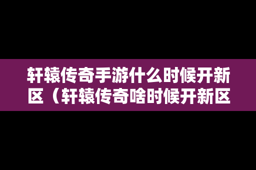 轩辕传奇手游什么时候开新区（轩辕传奇啥时候开新区）