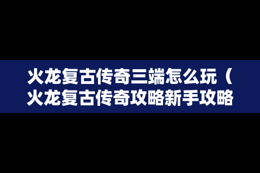 火龙复古传奇三端怎么玩（火龙复古传奇攻略新手攻略）