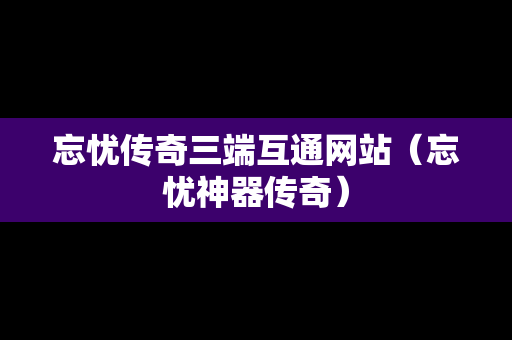 忘忧传奇三端互通网站（忘忧神器传奇）