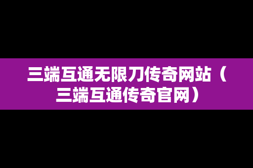 三端互通无限刀传奇网站（三端互通传奇官网）