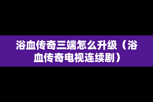 浴血传奇三端怎么升级（浴血传奇电视连续剧）