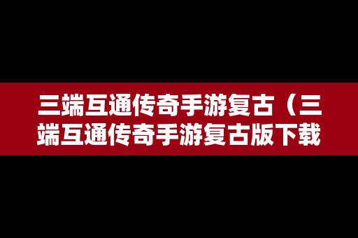 三端互通传奇手游复古（三端互通传奇手游复古版下载）