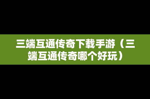 三端互通传奇下载手游（三端互通传奇哪个好玩）