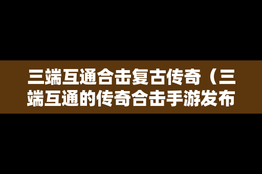 三端互通合击复古传奇（三端互通的传奇合击手游发布网）