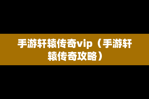 手游轩辕传奇vip（手游轩辕传奇攻略）