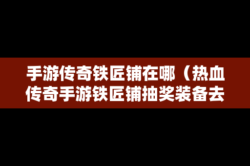 手游传奇铁匠铺在哪（热血传奇手游铁匠铺抽奖装备去哪里取）