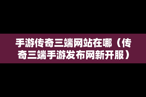 手游传奇三端网站在哪（传奇三端手游发布网新开服）