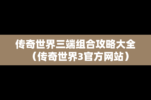 传奇世界三端组合攻略大全（传奇世界3官方网站）