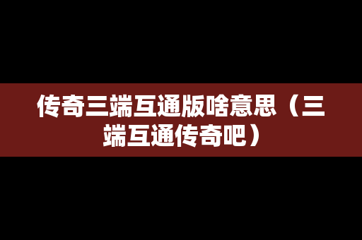 传奇三端互通版啥意思（三端互通传奇吧）