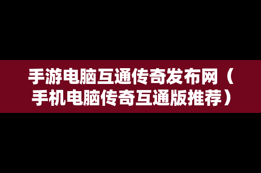 手游电脑互通传奇发布网（手机电脑传奇互通版推荐）