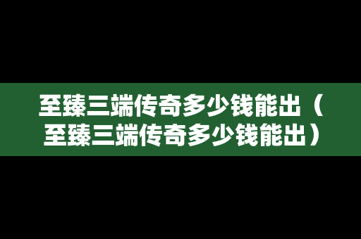 至臻三端传奇多少钱能出（至臻三端传奇多少钱能出）