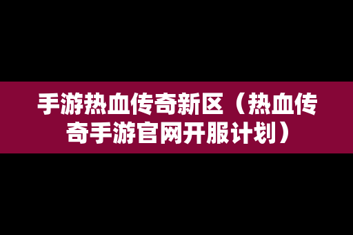 手游热血传奇新区（热血传奇手游官网开服计划）