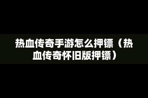 热血传奇手游怎么押镖（热血传奇怀旧版押镖）