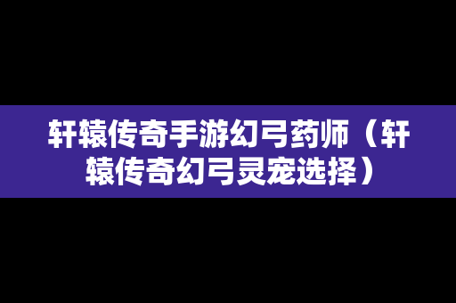 轩辕传奇手游幻弓药师（轩辕传奇幻弓灵宠选择）