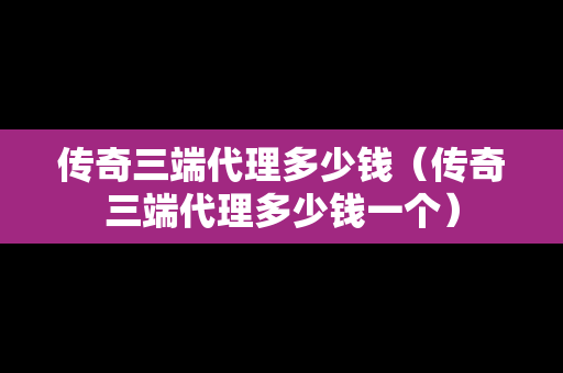 传奇三端代理多少钱（传奇三端代理多少钱一个）