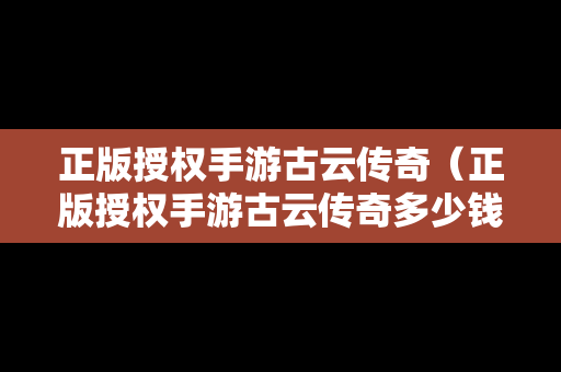 正版授权手游古云传奇（正版授权手游古云传奇多少钱）