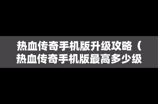 热血传奇手机版升级攻略（热血传奇手机版最高多少级）