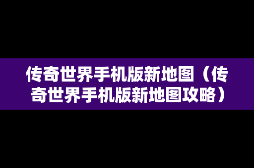 传奇世界手机版新地图（传奇世界手机版新地图攻略）