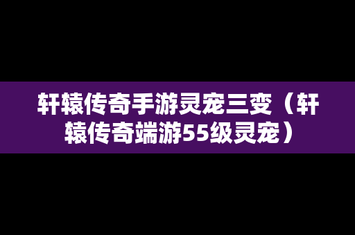 轩辕传奇手游灵宠三变（轩辕传奇端游55级灵宠）