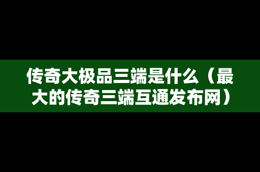 传奇大极品三端是什么（最大的传奇三端互通发布网）