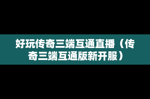 好玩传奇三端互通直播（传奇三端互通版新开服）