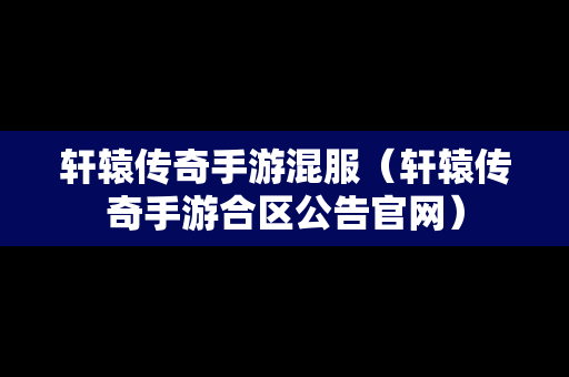 轩辕传奇手游混服（轩辕传奇手游合区公告官网）