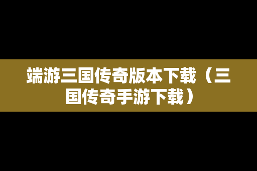 端游三国传奇版本下载（三国传奇手游下载）