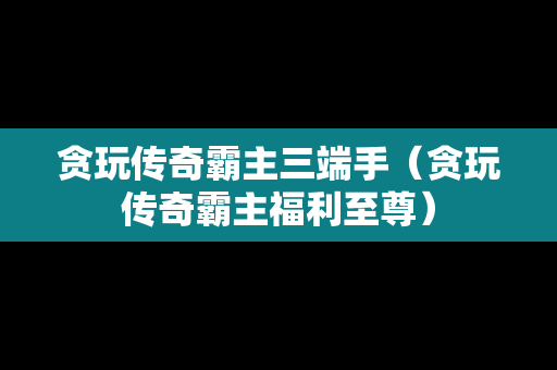 贪玩传奇霸主三端手（贪玩传奇霸主福利至尊）