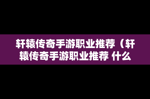 轩辕传奇手游职业推荐（轩辕传奇手游职业推荐 什么职业厉害）