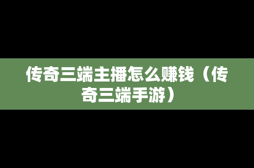 传奇三端主播怎么赚钱（传奇三端手游）