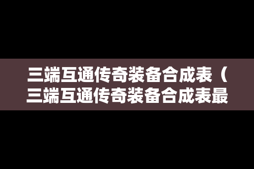 三端互通传奇装备合成表（三端互通传奇装备合成表最新）