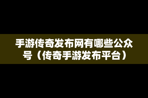 手游传奇发布网有哪些公众号（传奇手游发布平台）