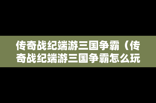 传奇战纪端游三国争霸（传奇战纪端游三国争霸怎么玩）